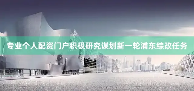 专业个人配资门户积极研究谋划新一轮浦东综改任务