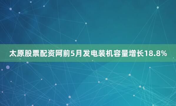 太原股票配资网前5月发电装机容量增长18.8%