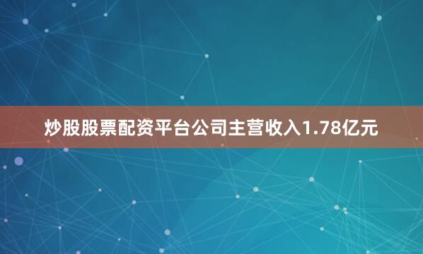 炒股股票配资平台公司主营收入1.78亿元