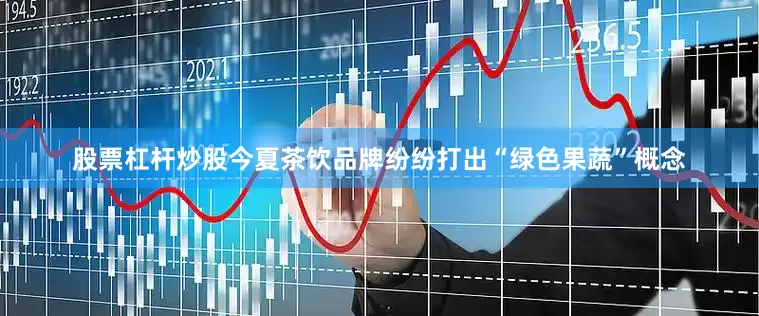 股票杠杆炒股今夏茶饮品牌纷纷打出“绿色果蔬”概念