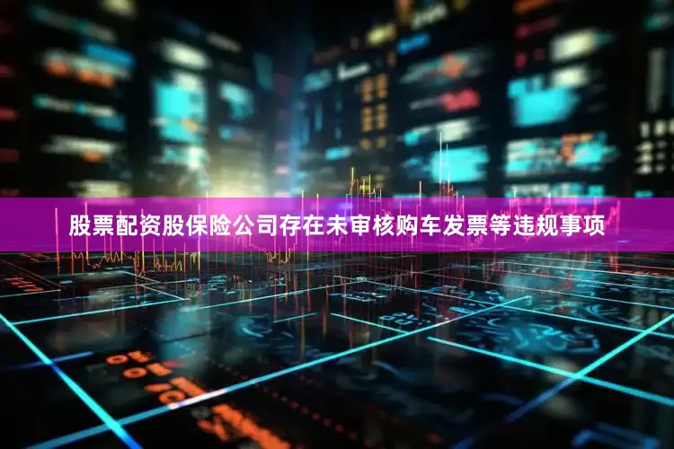 股票配资股保险公司存在未审核购车发票等违规事项