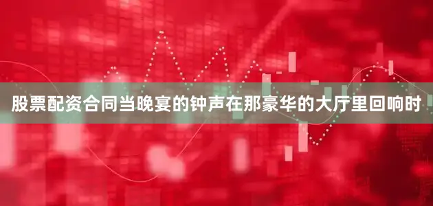 股票配资合同当晚宴的钟声在那豪华的大厅里回响时