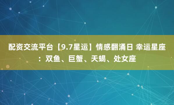 配资交流平台【9.7星运】情感翻涌日 幸运星座：双鱼、巨蟹、天蝎、处女座