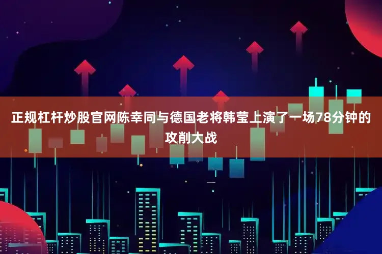 正规杠杆炒股官网陈幸同与德国老将韩莹上演了一场78分钟的攻削大战
