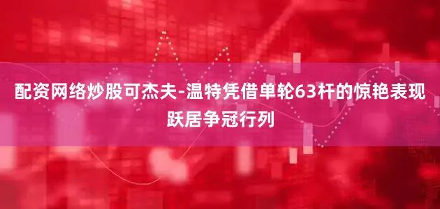 配资网络炒股可杰夫-温特凭借单轮63杆的惊艳表现跃居争冠行列