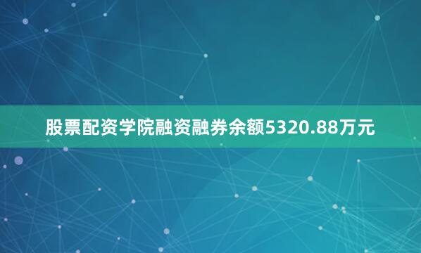股票配资学院融资融券余额5320.88万元