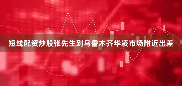 短线配资炒股张先生到乌鲁木齐华凌市场附近出差